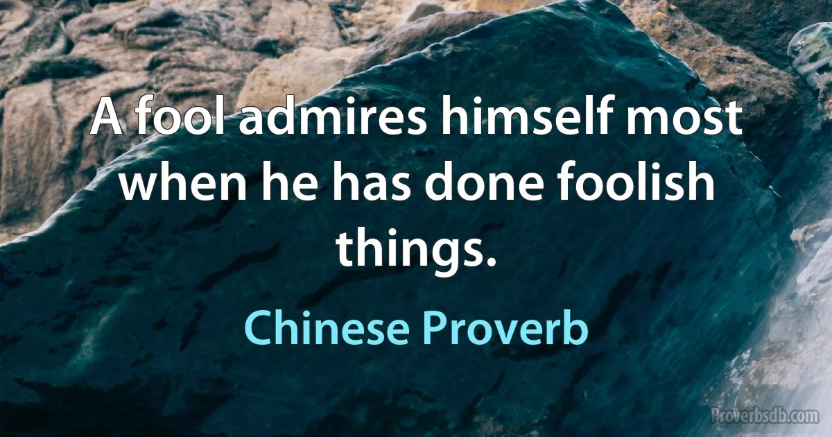 A fool admires himself most when he has done foolish things. (Chinese Proverb)