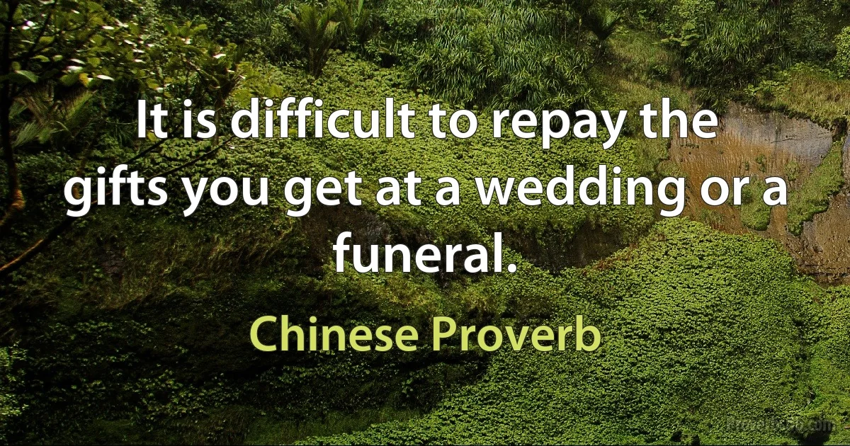 It is difficult to repay the gifts you get at a wedding or a funeral. (Chinese Proverb)