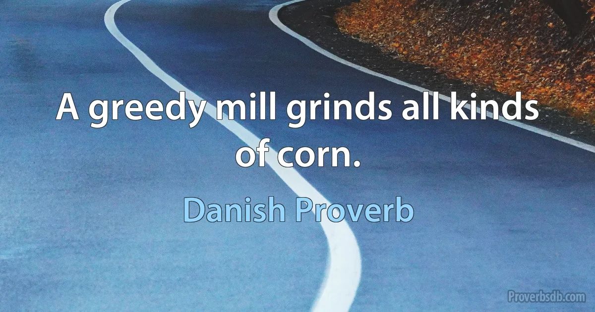 A greedy mill grinds all kinds of corn. (Danish Proverb)