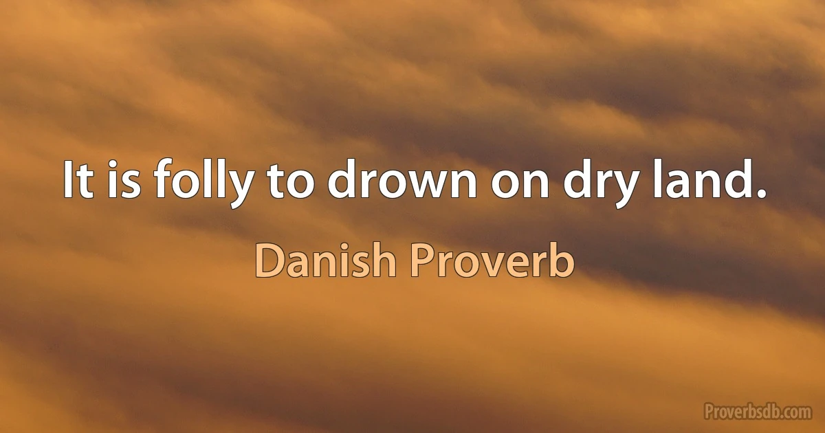 It is folly to drown on dry land. (Danish Proverb)