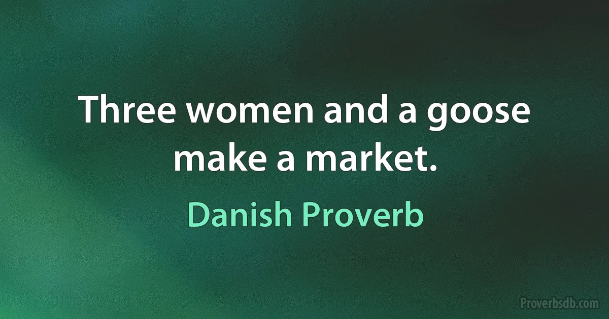 Three women and a goose make a market. (Danish Proverb)