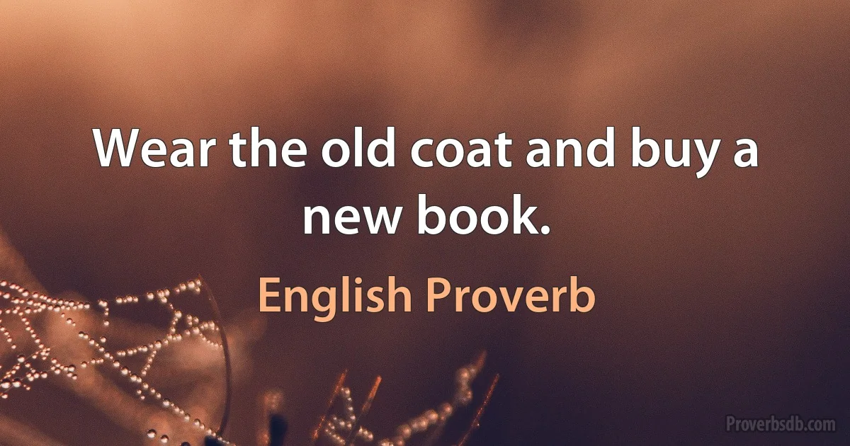 Wear the old coat and buy a new book. (English Proverb)