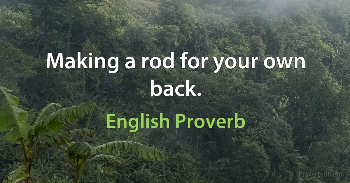 Making a rod for your own back. (English Proverb)