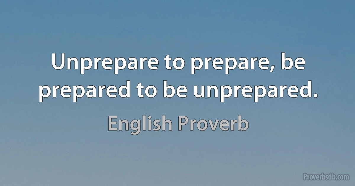 Unprepare to prepare, be prepared to be unprepared. (English Proverb)