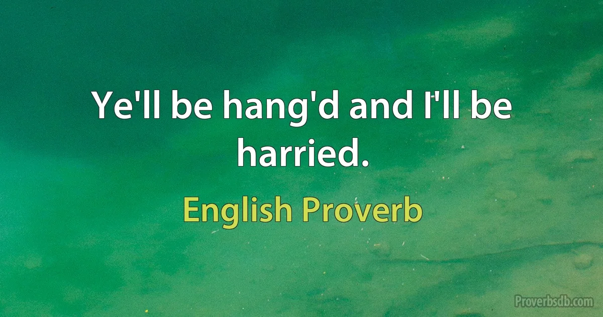 Ye'll be hang'd and I'll be harried. (English Proverb)