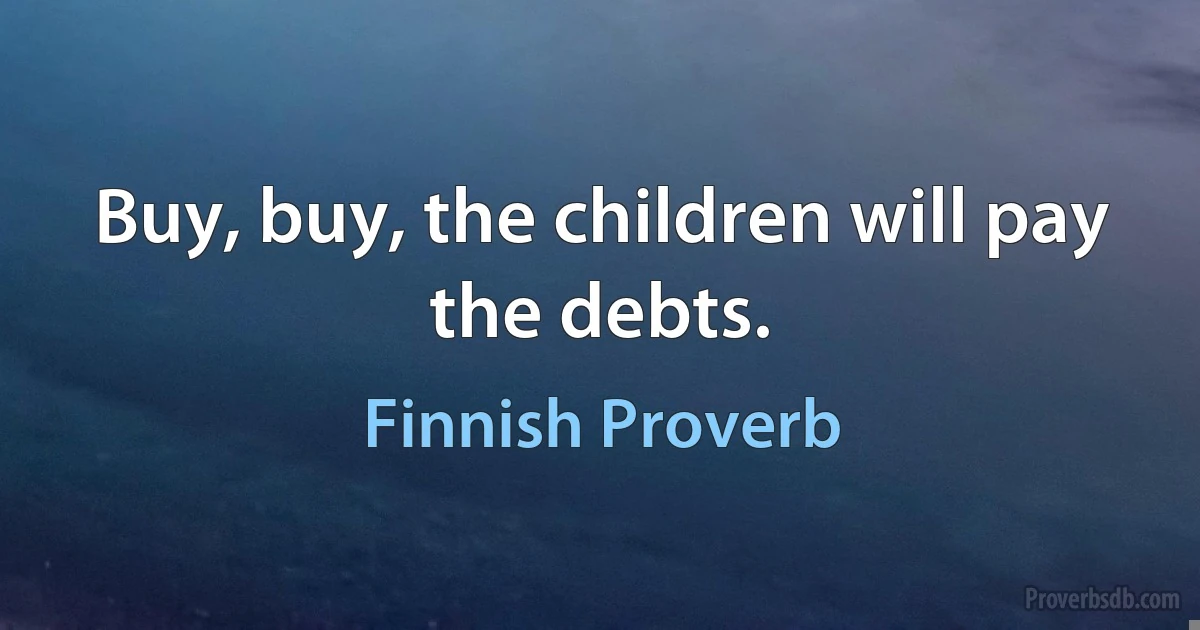 Buy, buy, the children will pay the debts. (Finnish Proverb)