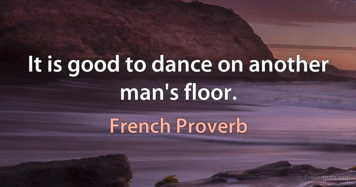 It is good to dance on another man's floor. (French Proverb)