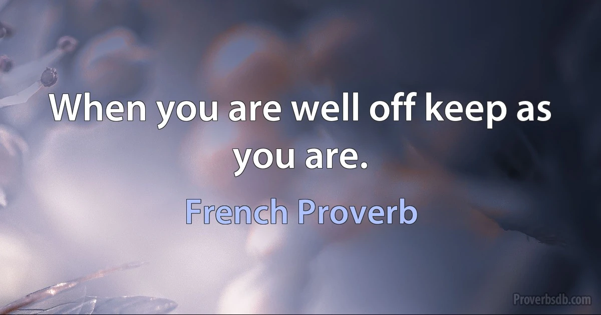 When you are well off keep as you are. (French Proverb)