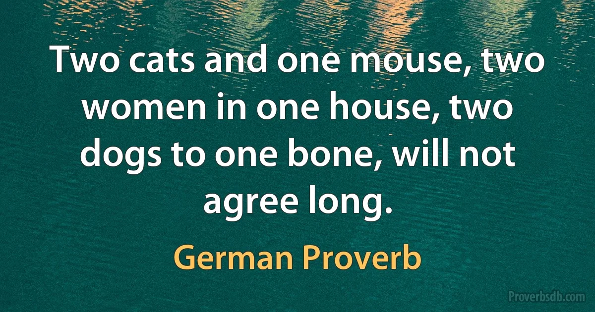 Two cats and one mouse, two women in one house, two dogs to one bone, will not agree long. (German Proverb)