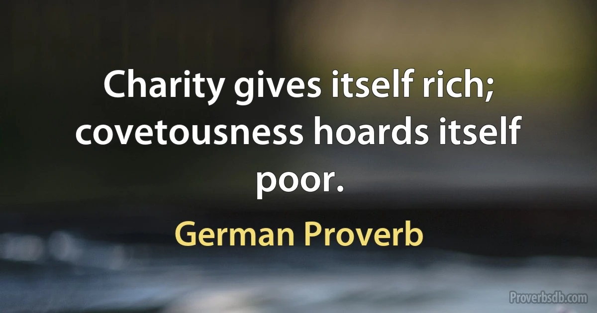 Charity gives itself rich; covetousness hoards itself poor. (German Proverb)