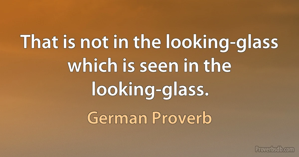 That is not in the looking-glass which is seen in the looking-glass. (German Proverb)