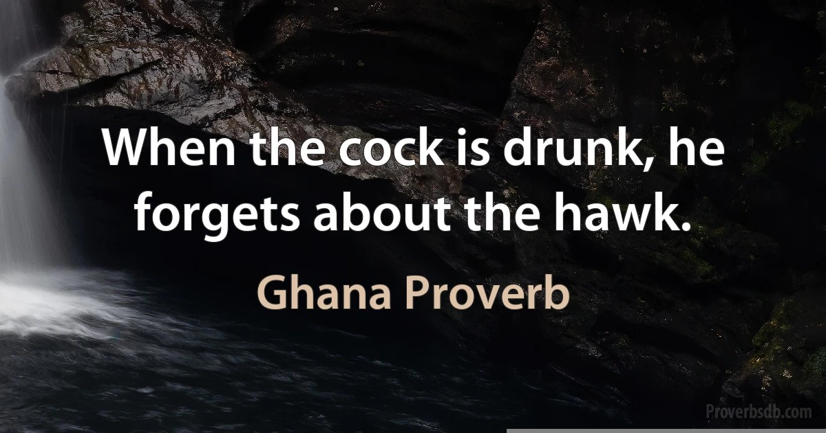 When the cock is drunk, he forgets about the hawk. (Ghana Proverb)