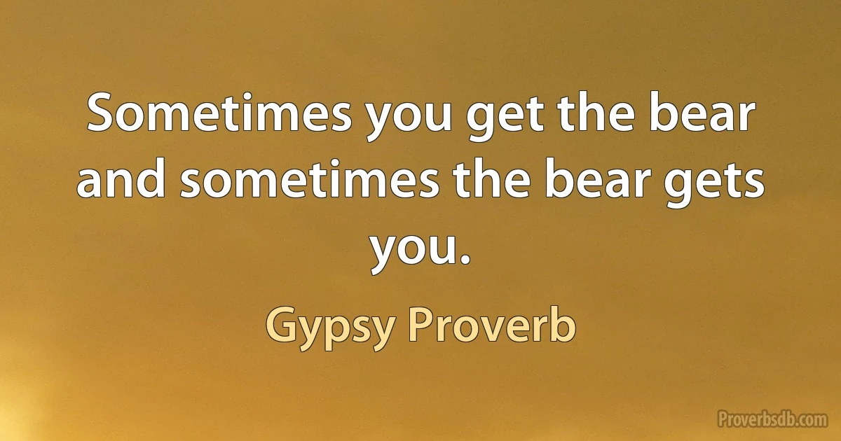 Sometimes you get the bear and sometimes the bear gets you. (Gypsy Proverb)