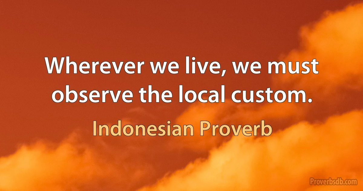 Wherever we live, we must observe the local custom. (Indonesian Proverb)