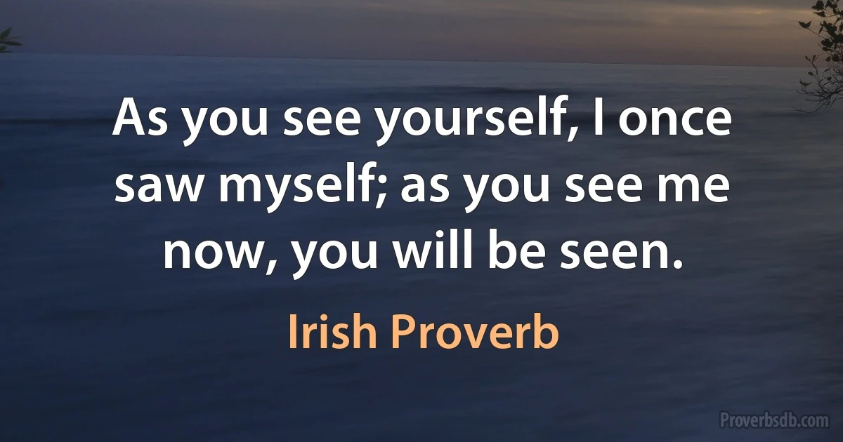 As you see yourself, I once saw myself; as you see me now, you will be seen. (Irish Proverb)