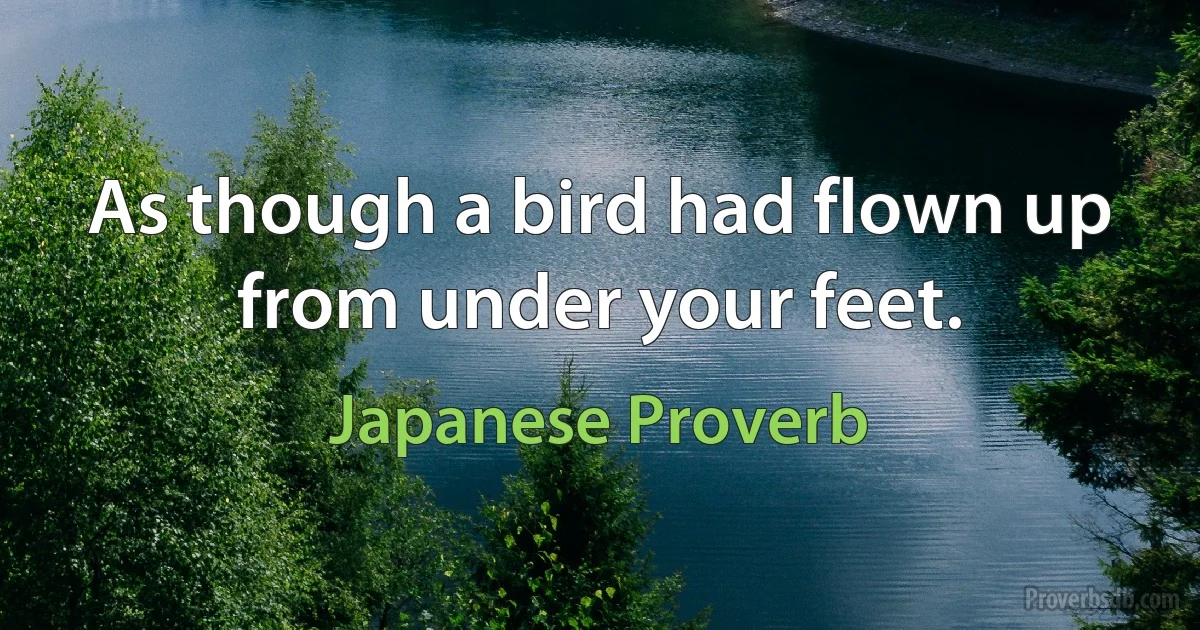 As though a bird had flown up from under your feet. (Japanese Proverb)