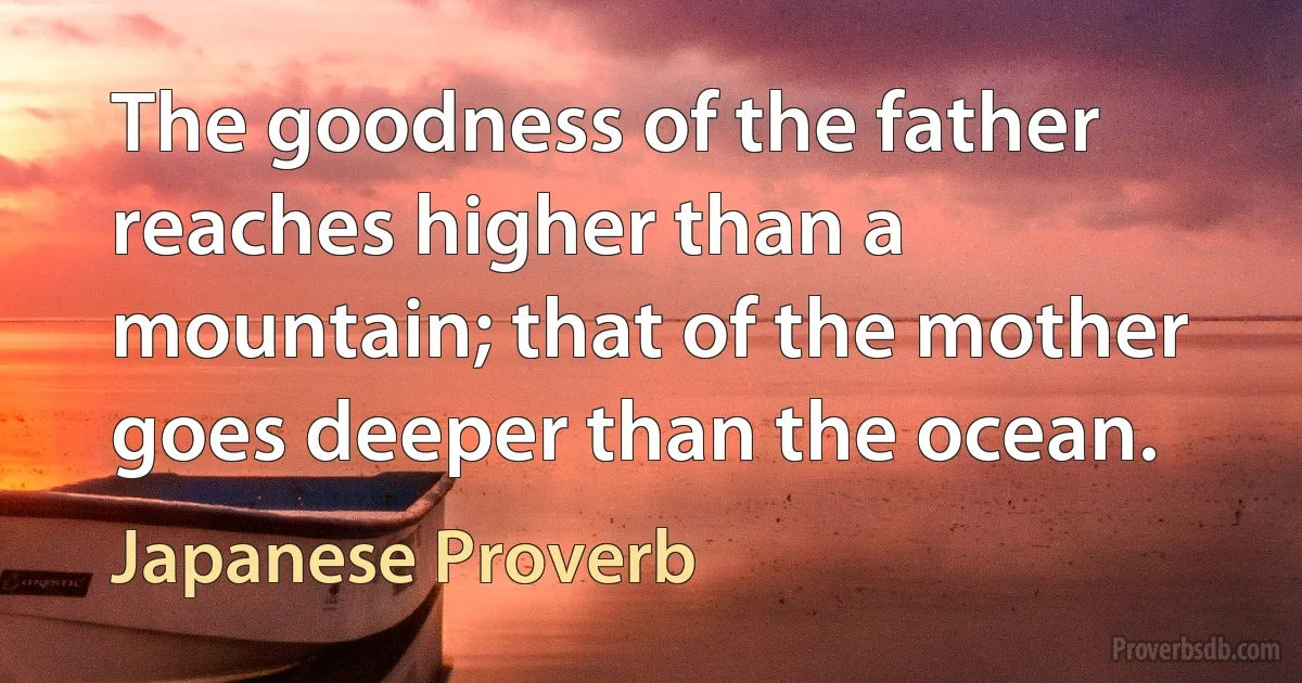 The goodness of the father reaches higher than a mountain; that of the mother goes deeper than the ocean. (Japanese Proverb)