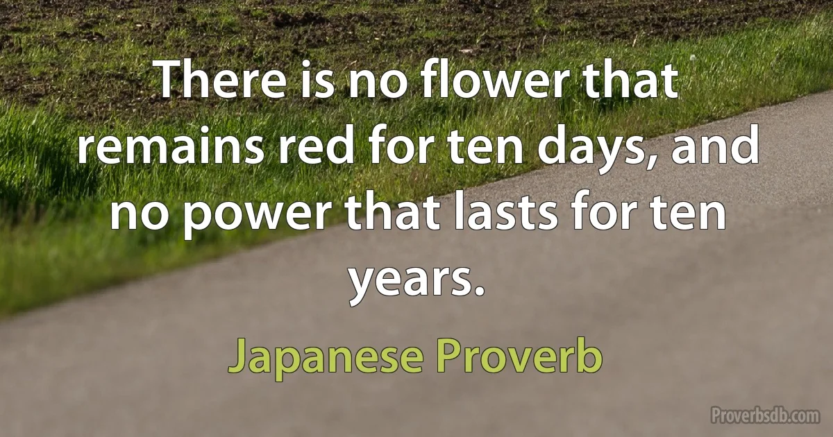 There is no flower that remains red for ten days, and no power that lasts for ten years. (Japanese Proverb)