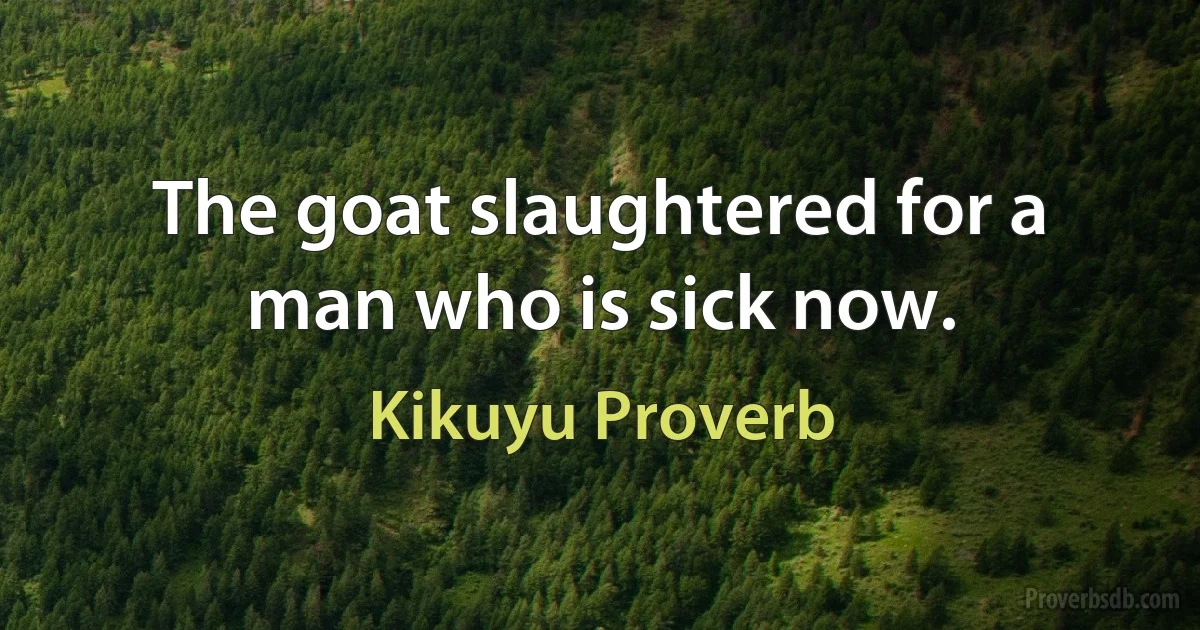 The goat slaughtered for a man who is sick now. (Kikuyu Proverb)