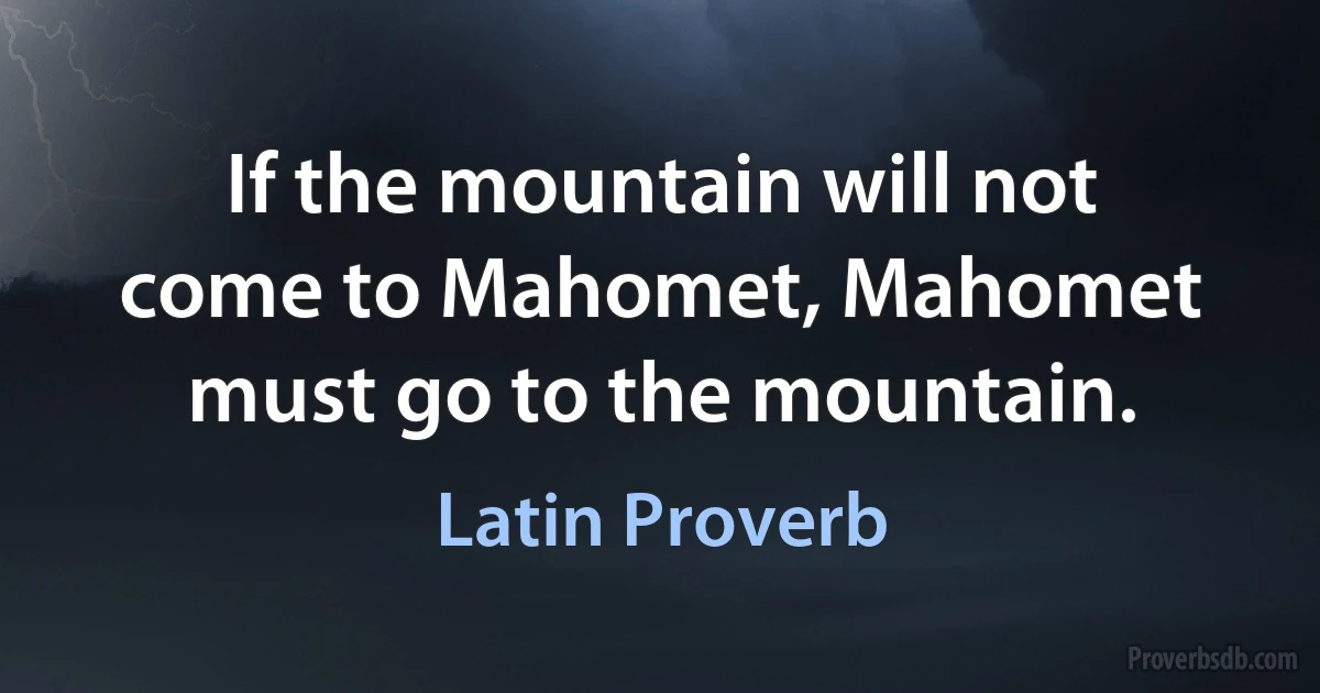 If the mountain will not come to Mahomet, Mahomet must go to the mountain. (Latin Proverb)