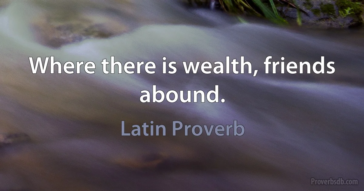 Where there is wealth, friends abound. (Latin Proverb)