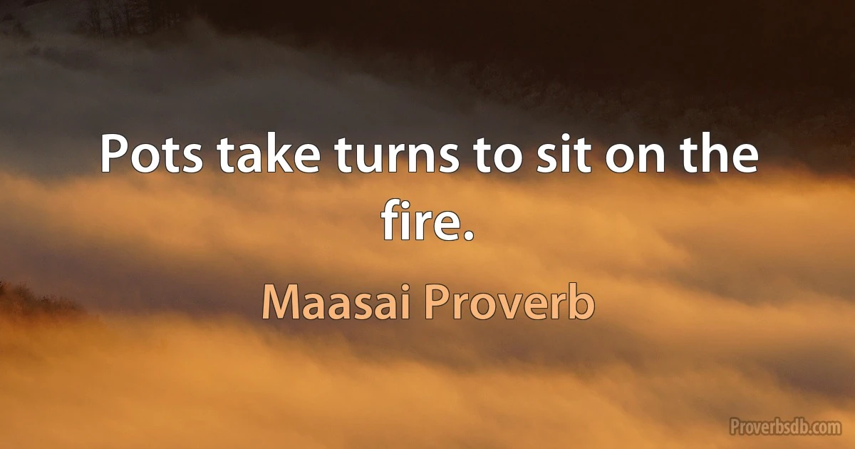 Pots take turns to sit on the fire. (Maasai Proverb)