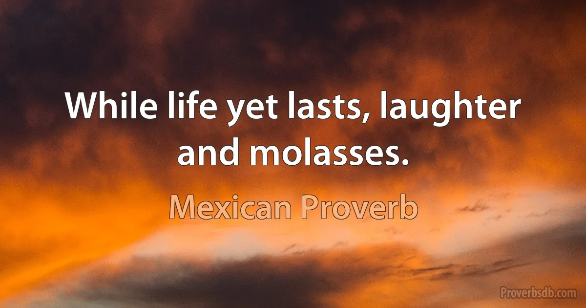 While life yet lasts, laughter and molasses. (Mexican Proverb)