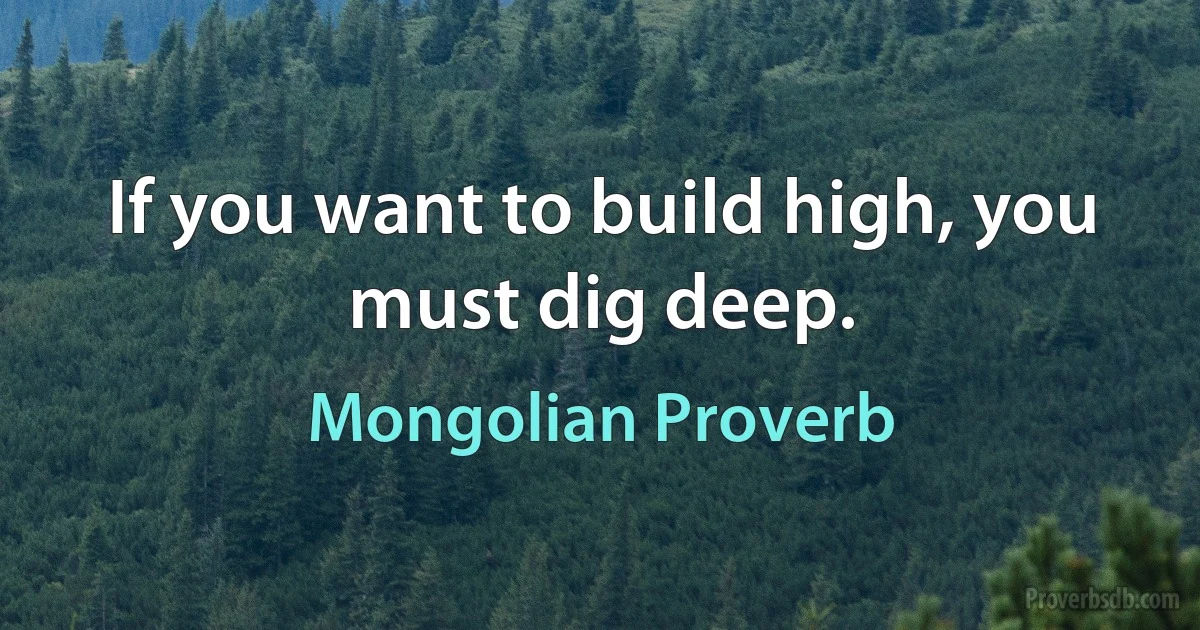 If you want to build high, you must dig deep. (Mongolian Proverb)