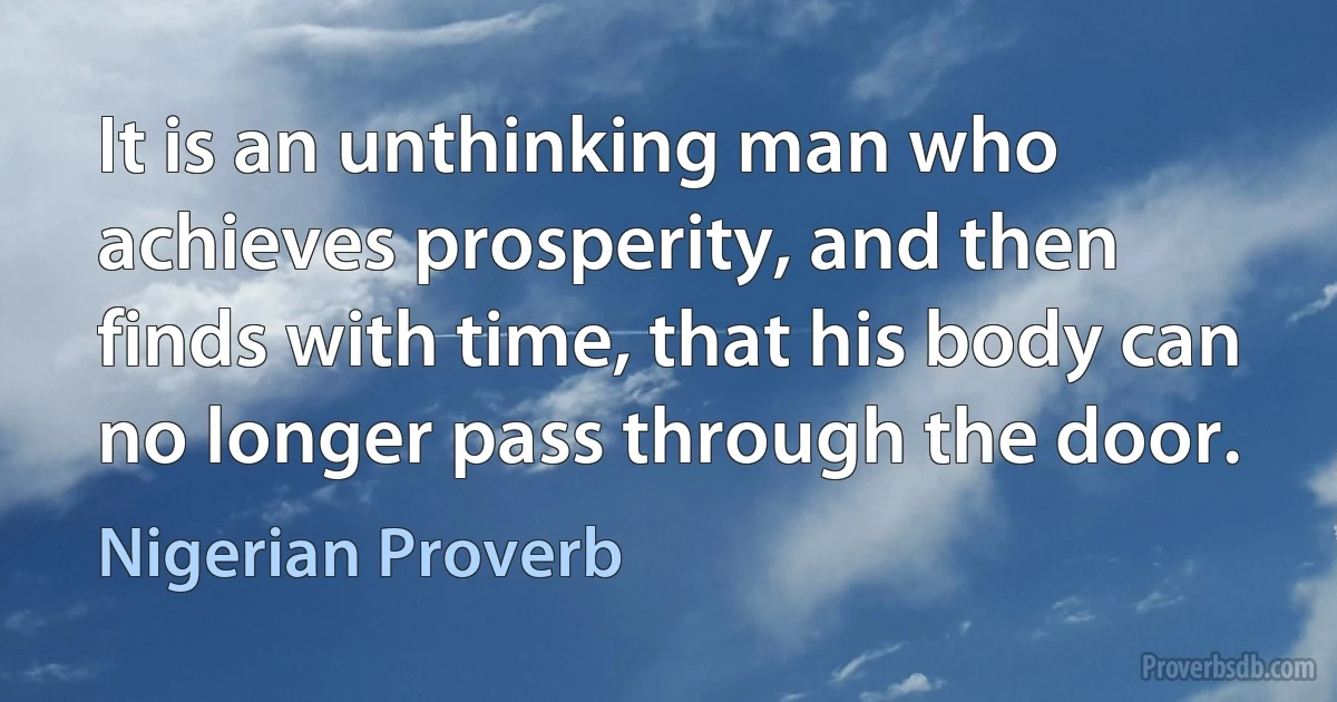 It is an unthinking man who achieves prosperity, and then finds with time, that his body can no longer pass through the door. (Nigerian Proverb)