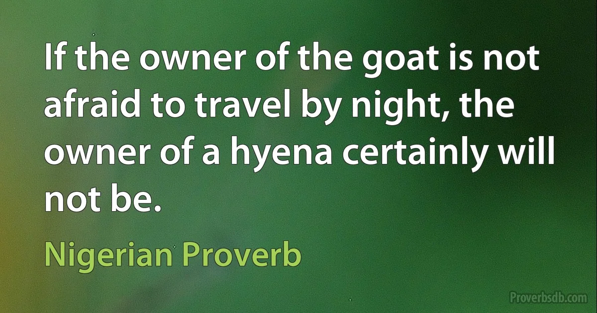 If the owner of the goat is not afraid to travel by night, the owner of a hyena certainly will not be. (Nigerian Proverb)