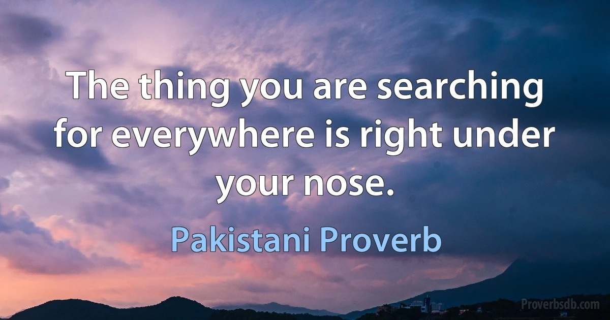 The thing you are searching for everywhere is right under your nose. (Pakistani Proverb)