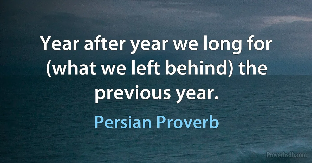 Year after year we long for (what we left behind) the previous year. (Persian Proverb)