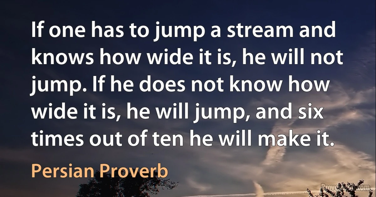 If one has to jump a stream and knows how wide it is, he will not jump. If he does not know how wide it is, he will jump, and six times out of ten he will make it. (Persian Proverb)