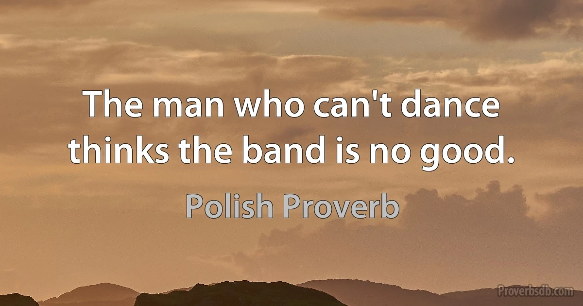 The man who can't dance thinks the band is no good. (Polish Proverb)