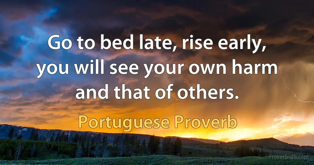 Go to bed late, rise early, you will see your own harm and that of others. (Portuguese Proverb)