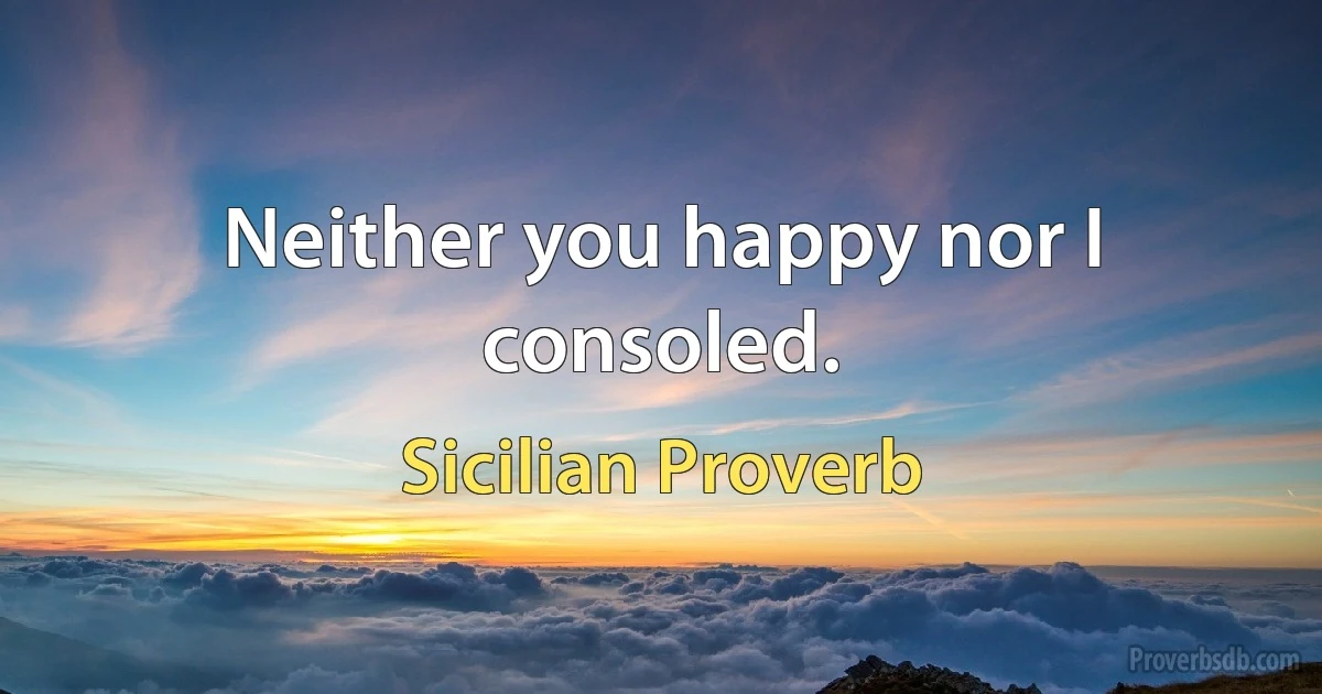 Neither you happy nor I consoled. (Sicilian Proverb)