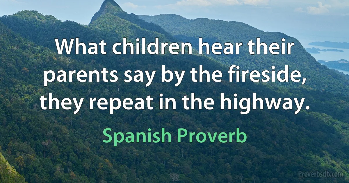 What children hear their parents say by the fireside, they repeat in the highway. (Spanish Proverb)