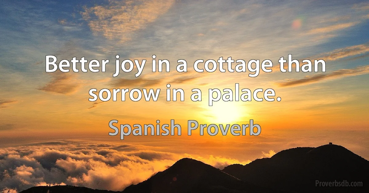 Better joy in a cottage than sorrow in a palace. (Spanish Proverb)