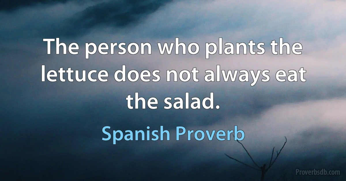 The person who plants the lettuce does not always eat the salad. (Spanish Proverb)