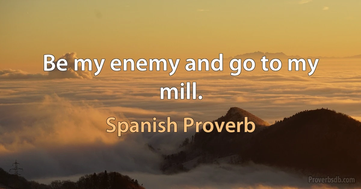 Be my enemy and go to my mill. (Spanish Proverb)