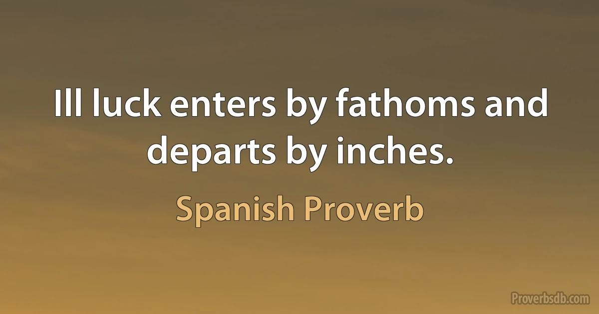 Ill luck enters by fathoms and departs by inches. (Spanish Proverb)