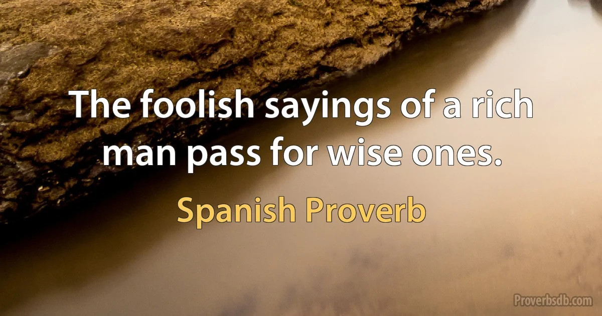 The foolish sayings of a rich man pass for wise ones. (Spanish Proverb)