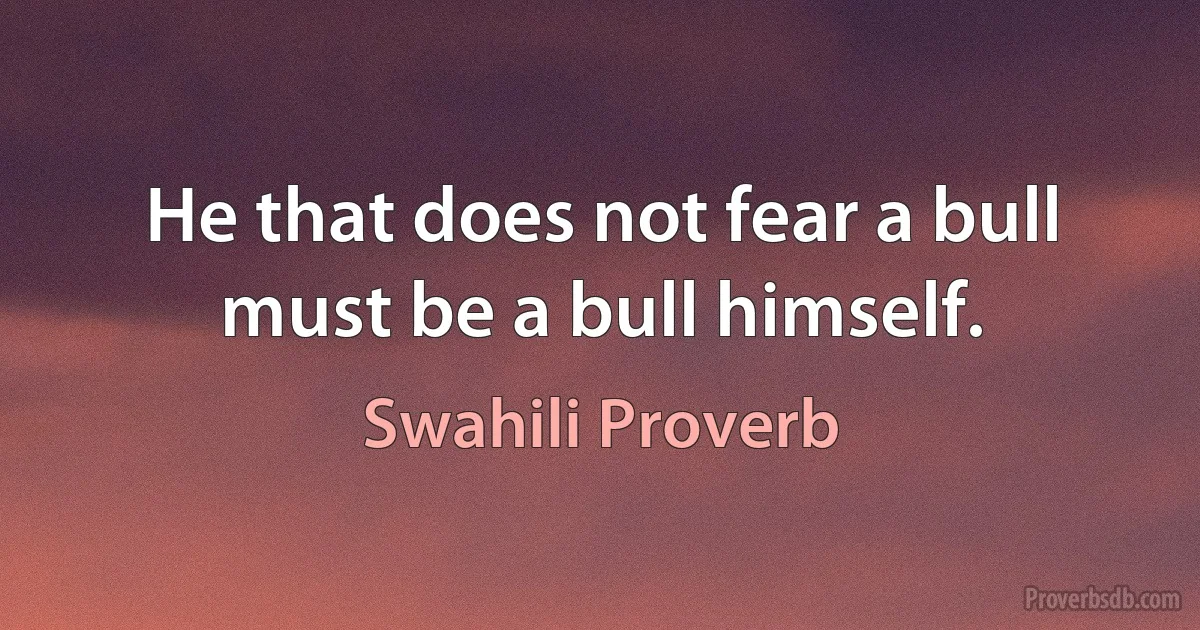 He that does not fear a bull must be a bull himself. (Swahili Proverb)