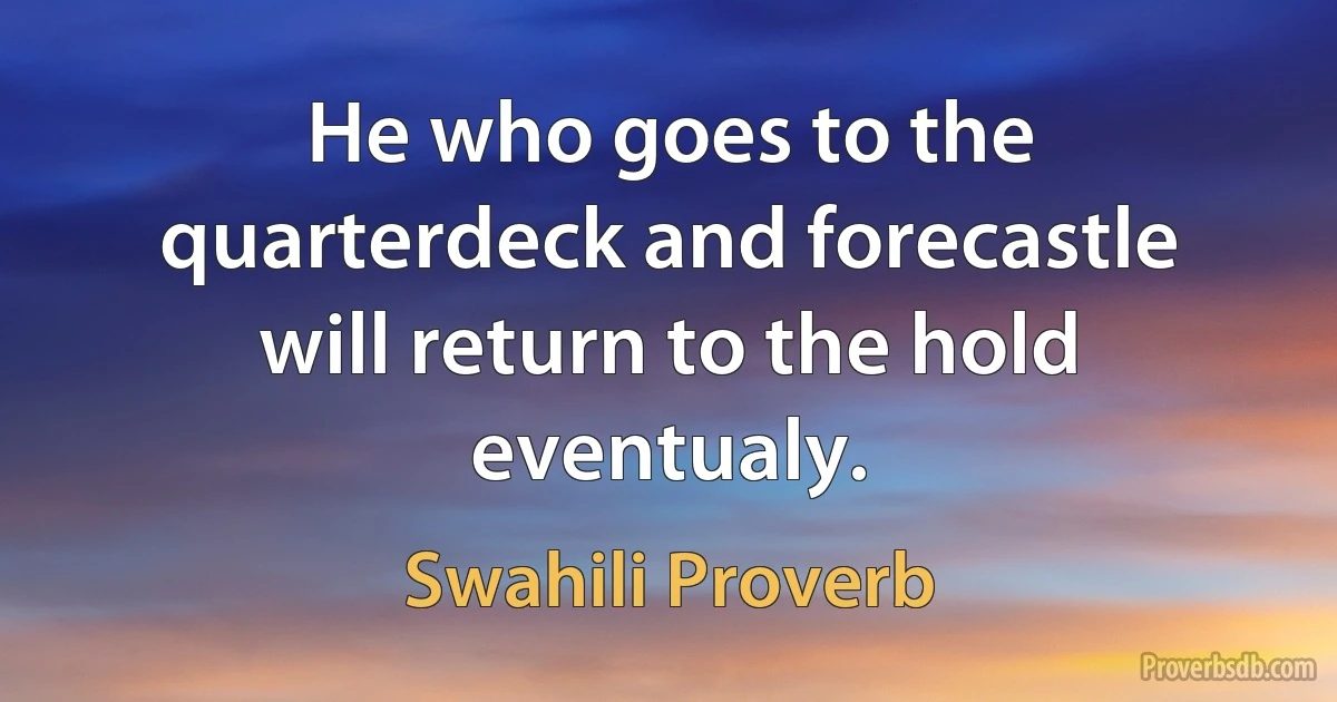 He who goes to the quarterdeck and forecastle will return to the hold eventualy. (Swahili Proverb)