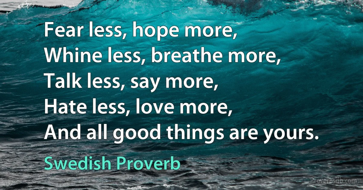 Fear less, hope more,
Whine less, breathe more,
Talk less, say more,
Hate less, love more,
And all good things are yours. (Swedish Proverb)