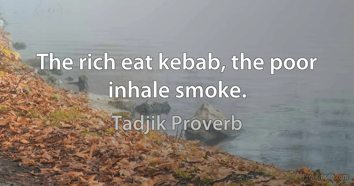 The rich eat kebab, the poor inhale smoke. (Tadjik Proverb)