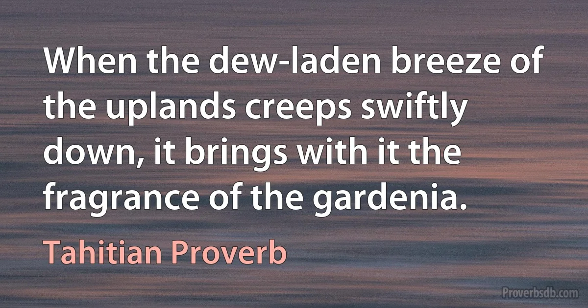 When the dew-laden breeze of the uplands creeps swiftly down, it brings with it the fragrance of the gardenia. (Tahitian Proverb)