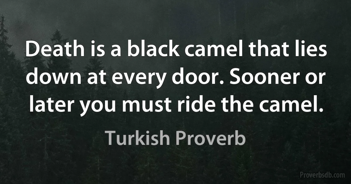 Death is a black camel that lies down at every door. Sooner or later you must ride the camel. (Turkish Proverb)