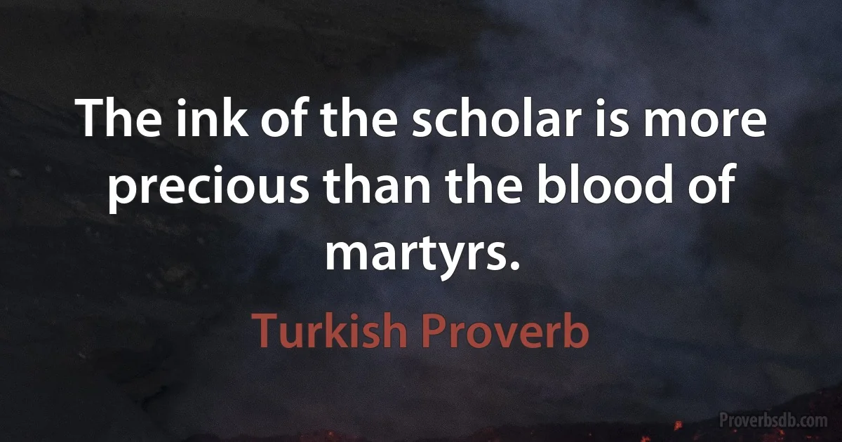 The ink of the scholar is more precious than the blood of martyrs. (Turkish Proverb)