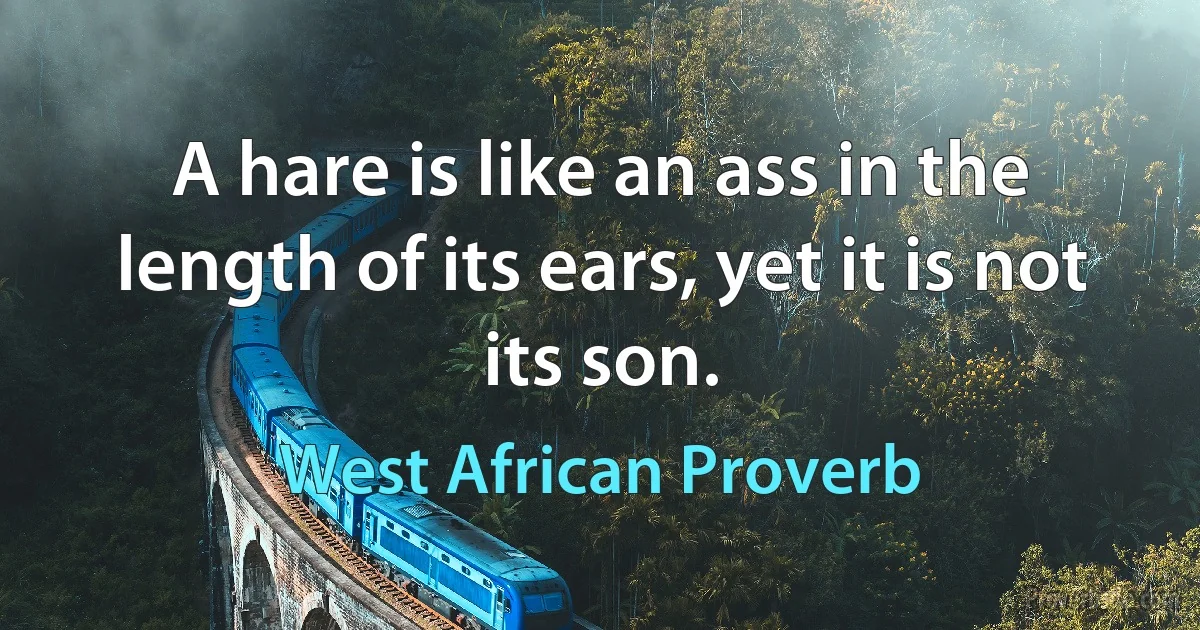 A hare is like an ass in the length of its ears, yet it is not its son. (West African Proverb)